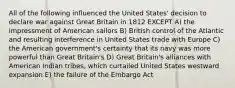 All of the following influenced the United States' decision to declare war against Great Britain in 1812 EXCEPT A) the impressment of American sailors B) British control of the Atlantic and resulting interference in United States trade with Europe C) the American government's certainty that its navy was more powerful than Great Britain's D) Great Britain's alliances with American Indian tribes, which curtailed United States westward expansion E) the failure of the Embargo Act