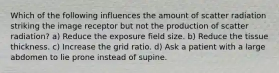 Which of the following influences the amount of scatter radiation striking the image receptor but not the production of scatter radiation? a) Reduce the exposure field size. b) Reduce the tissue thickness. c) Increase the grid ratio. d) Ask a patient with a large abdomen to lie prone instead of supine.