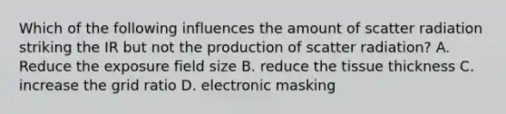 Which of the following influences the amount of scatter radiation striking the IR but not the production of scatter radiation? A. Reduce the exposure field size B. reduce the tissue thickness C. increase the grid ratio D. electronic masking