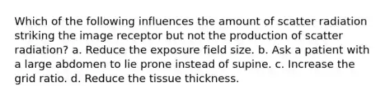 Which of the following influences the amount of scatter radiation striking the image receptor but not the production of scatter radiation? a. Reduce the exposure field size. b. Ask a patient with a large abdomen to lie prone instead of supine. c. Increase the grid ratio. d. Reduce the tissue thickness.