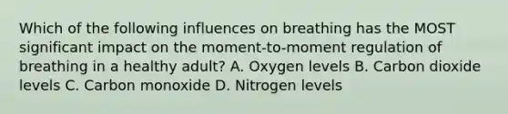 Which of the following influences on breathing has the MOST significant impact on the​ moment-to-moment regulation of breathing in a healthy​ adult? A. Oxygen levels B. Carbon dioxide levels C. Carbon monoxide D. Nitrogen levels