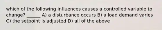 which of the following influences causes a controlled variable to change? ______ A) a disturbance occurs B) a load demand varies C) the setpoint is adjusted D) all of the above