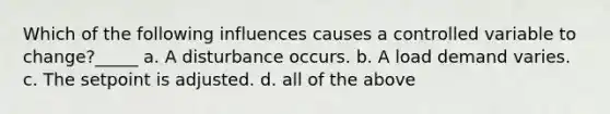 Which of the following influences causes a controlled variable to change?_____ a. A disturbance occurs. b. A load demand varies. c. The setpoint is adjusted. d. all of the above