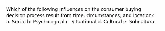 Which of the following influences on the consumer buying decision process result from time, circumstances, and location? a. Social b. Psychological c. Situational d. Cultural e. Subcultural