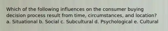 Which of the following influences on the consumer buying decision process result from time, circumstances, and location? a. Situational b. Social c. Subcultural d. Psychological e. Cultural