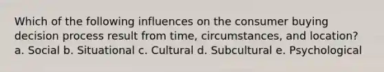 Which of the following influences on the consumer buying decision process result from time, circumstances, and location? a. Social b. Situational c. Cultural d. Subcultural e. Psychological