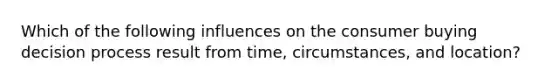 Which of the following influences on the consumer buying decision process result from time, circumstances, and location?