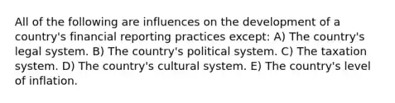 All of the following are influences on the development of a country's financial reporting practices except: A) The country's legal system. B) The country's political system. C) The taxation system. D) The country's cultural system. E) The country's level of inflation.