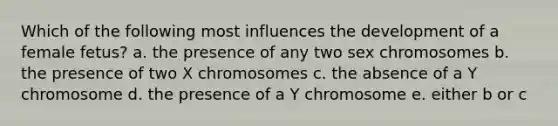 Which of the following most influences the development of a female fetus? a. the presence of any two sex chromosomes b. the presence of two X chromosomes c. the absence of a Y chromosome d. the presence of a Y chromosome e. either b or c