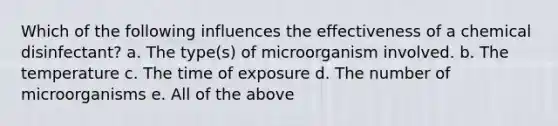 Which of the following influences the effectiveness of a chemical disinfectant? a. The type(s) of microorganism involved. b. The temperature c. The time of exposure d. The number of microorganisms e. All of the above