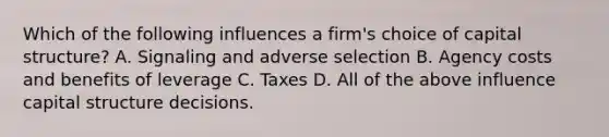 Which of the following influences a​ firm's choice of capital​ structure? A. Signaling and adverse selection B. Agency costs and benefits of leverage C. Taxes D. All of the above influence capital structure decisions.