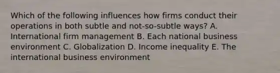 Which of the following influences how firms conduct their operations in both subtle and​ not-so-subtle ways? A. International firm management B. Each national business environment C. Globalization D. Income inequality E. The international business environment