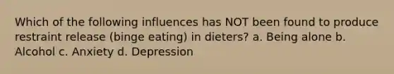 Which of the following influences has NOT been found to produce restraint release (binge eating) in dieters? a. Being alone b. Alcohol c. Anxiety d. Depression