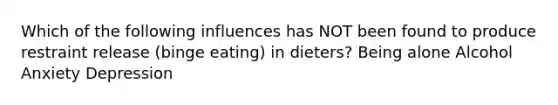 Which of the following influences has NOT been found to produce restraint release (binge eating) in dieters? Being alone Alcohol Anxiety Depression