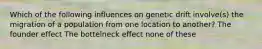 Which of the following influences on genetic drift involve(s) the migration of a population from one location to another? The founder effect The bottelneck effect none of these