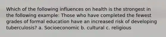 Which of the following influences on health is the strongest in the following example: Those who have completed the fewest grades of formal education have an increased risk of developing tuberculosis? a. Socioeconomic b. cultural c. religious