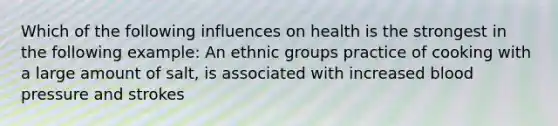 Which of the following influences on health is the strongest in the following example: An ethnic groups practice of cooking with a large amount of salt, is associated with increased blood pressure and strokes