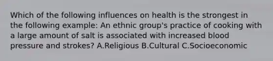 Which of the following influences on health is the strongest in the following example: An ethnic group's practice of cooking with a large amount of salt is associated with increased blood pressure and strokes? A.Religious B.Cultural C.Socioeconomic