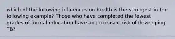 which of the following influences on health is the strongest in the following example? Those who have completed the fewest grades of formal education have an increased risk of developing TB?