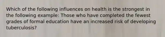 Which of the following influences on health is the strongest in the following example: Those who have completed the fewest grades of formal education have an increased risk of developing tuberculosis?