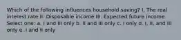 Which of the following influences household saving? I. The real interest rate II. Disposable income III. Expected future income Select one: a. I and III only b. II and III only c. I only d. I, II, and III only e. I and II only