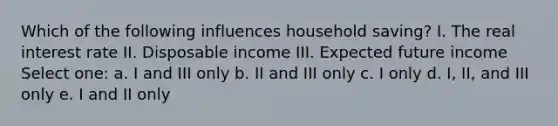 Which of the following influences household saving? I. The real interest rate II. Disposable income III. Expected future income Select one: a. I and III only b. II and III only c. I only d. I, II, and III only e. I and II only