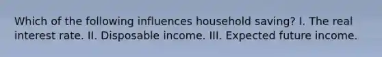 Which of the following influences household saving? I. The real interest rate. II. Disposable income. III. Expected future income.