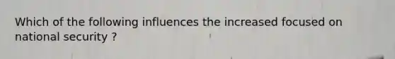 Which of the following influences the increased focused on national security ?