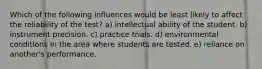 Which of the following influences would be least likely to affect the reliability of the test? a) intellectual ability of the student. b) instrument precision. c) practice trials. d) environmental conditions in the area where students are tested. e) reliance on another's performance.