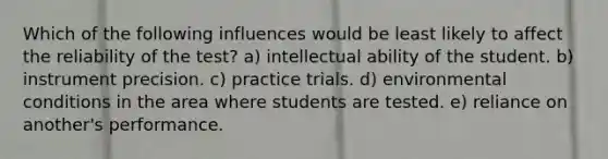 Which of the following influences would be least likely to affect the reliability of the test? a) intellectual ability of the student. b) instrument precision. c) practice trials. d) environmental conditions in the area where students are tested. e) reliance on another's performance.