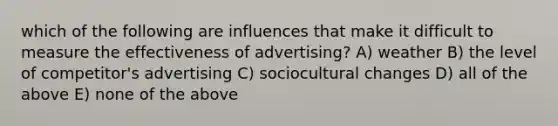 which of the following are influences that make it difficult to measure the effectiveness of advertising? A) weather B) the level of competitor's advertising C) sociocultural changes D) all of the above E) none of the above