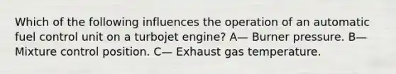 Which of the following influences the operation of an automatic fuel control unit on a turbojet engine? A— Burner pressure. B— Mixture control position. C— Exhaust gas temperature.