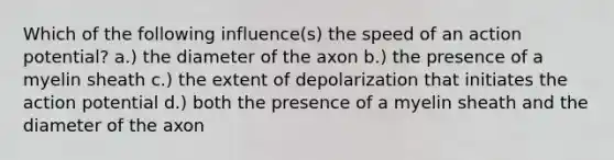 Which of the following influence(s) the speed of an action potential? a.) the diameter of the axon b.) the presence of a myelin sheath c.) the extent of depolarization that initiates the action potential d.) both the presence of a myelin sheath and the diameter of the axon