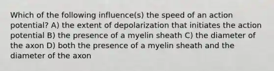 Which of the following influence(s) the speed of an action potential? A) the extent of depolarization that initiates the action potential B) the presence of a myelin sheath C) the diameter of the axon D) both the presence of a myelin sheath and the diameter of the axon