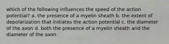 which of the following influences the speed of the action potential? a. the presence of a myelin sheath b. the extent of depolarization that initiates the action potential c. the diameter of the axon d. both the presence of a myelin sheath and the diameter of the axon