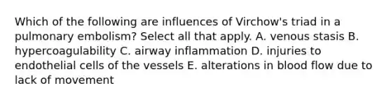 Which of the following are influences of Virchow's triad in a pulmonary embolism? Select all that apply. A. venous stasis B. hypercoagulability C. airway inflammation D. injuries to endothelial cells of the vessels E. alterations in blood flow due to lack of movement