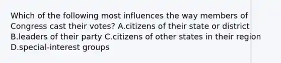 Which of the following most influences the way members of Congress cast their votes? A.citizens of their state or district B.leaders of their party C.citizens of other states in their region D.special-interest groups