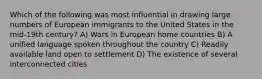 Which of the following was most influential in drawing large numbers of European immigrants to the United States in the mid-19th century? A) Wars in European home countries B) A unified language spoken throughout the country C) Readily available land open to settlement D) The existence of several interconnected cities