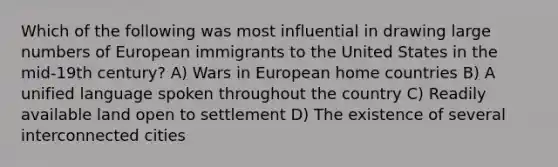 Which of the following was most influential in drawing large numbers of European immigrants to the United States in the mid-19th century? A) Wars in European home countries B) A unified language spoken throughout the country C) Readily available land open to settlement D) The existence of several interconnected cities