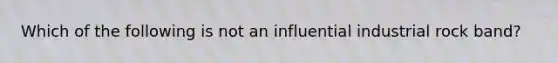 Which of the following is not an influential industrial rock band?