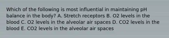 Which of the following is most influential in maintaining pH balance in the body? A. Stretch receptors B. O2 levels in <a href='https://www.questionai.com/knowledge/k7oXMfj7lk-the-blood' class='anchor-knowledge'>the blood</a> C. O2 levels in the alveolar air spaces D. CO2 levels in the blood E. CO2 levels in the alveolar air spaces