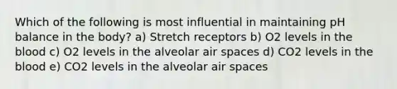 Which of the following is most influential in maintaining pH balance in the body? a) Stretch receptors b) O2 levels in <a href='https://www.questionai.com/knowledge/k7oXMfj7lk-the-blood' class='anchor-knowledge'>the blood</a> c) O2 levels in the alveolar air spaces d) CO2 levels in the blood e) CO2 levels in the alveolar air spaces