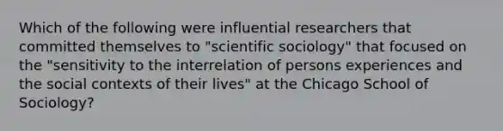 Which of the following were influential researchers that committed themselves to "scientific sociology" that focused on the "sensitivity to the interrelation of persons experiences and the social contexts of their lives" at the Chicago School of Sociology?