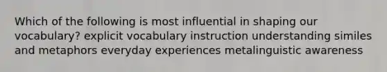 Which of the following is most influential in shaping our vocabulary? explicit vocabulary instruction understanding similes and metaphors everyday experiences metalinguistic awareness