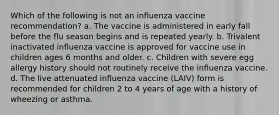 Which of the following is not an influenza vaccine recommendation? a. The vaccine is administered in early fall before the flu season begins and is repeated yearly. b. Trivalent inactivated influenza vaccine is approved for vaccine use in children ages 6 months and older. c. Children with severe egg allergy history should not routinely receive the influenza vaccine. d. The live attenuated influenza vaccine (LAIV) form is recommended for children 2 to 4 years of age with a history of wheezing or asthma.