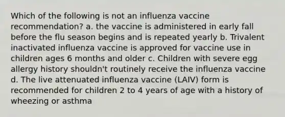 Which of the following is not an influenza vaccine recommendation? a. the vaccine is administered in early fall before the flu season begins and is repeated yearly b. Trivalent inactivated influenza vaccine is approved for vaccine use in children ages 6 months and older c. Children with severe egg allergy history shouldn't routinely receive the influenza vaccine d. The live attenuated influenza vaccine (LAIV) form is recommended for children 2 to 4 years of age with a history of wheezing or asthma