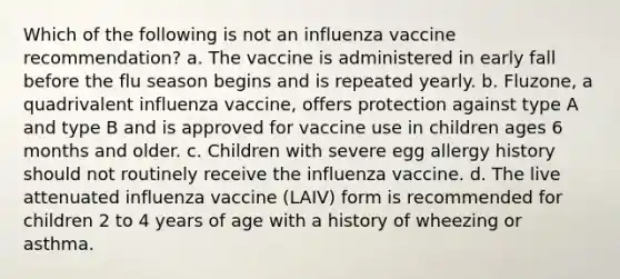 Which of the following is not an influenza vaccine recommendation? a. The vaccine is administered in early fall before the flu season begins and is repeated yearly. b. Fluzone, a quadrivalent influenza vaccine, offers protection against type A and type B and is approved for vaccine use in children ages 6 months and older. c. Children with severe egg allergy history should not routinely receive the influenza vaccine. d. The live attenuated influenza vaccine (LAIV) form is recommended for children 2 to 4 years of age with a history of wheezing or asthma.