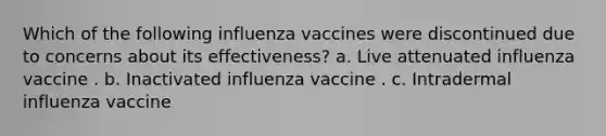 Which of the following influenza vaccines were discontinued due to concerns about its effectiveness? a. Live attenuated influenza vaccine . b. Inactivated influenza vaccine . c. Intradermal influenza vaccine