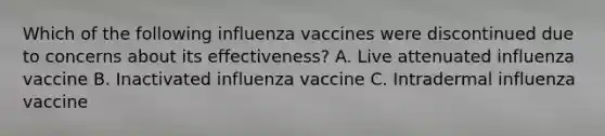 Which of the following influenza vaccines were discontinued due to concerns about its effectiveness? A. Live attenuated influenza vaccine B. Inactivated influenza vaccine C. Intradermal influenza vaccine