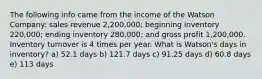 The following info came from the income of the Watson Company: sales revenue 2,200,000; beginning inventory 220,000; ending inventory 280,000; and gross profit 1,200,000. Inventory turnover is 4 times per year. What is Watson's days in inventory? a) 52.1 days b) 121.7 days c) 91.25 days d) 60.8 days e) 113 days